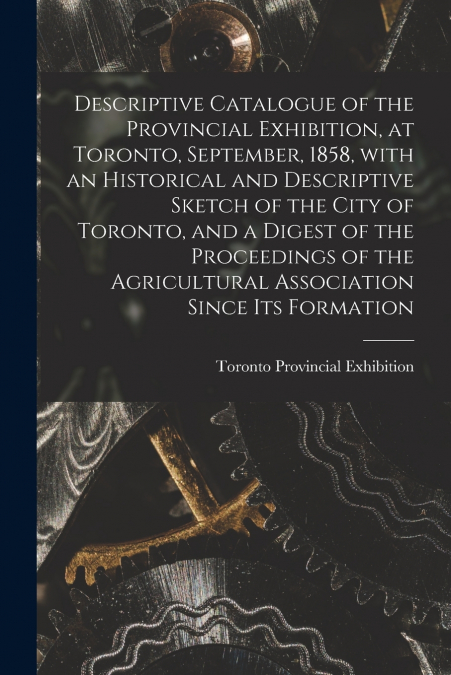 Descriptive Catalogue of the Provincial Exhibition, at Toronto, September, 1858, With an Historical and Descriptive Sketch of the City of Toronto, and a Digest of the Proceedings of the Agricultural A
