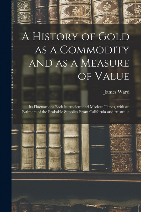 A History of Gold as a Commodity and as a Measure of Value; Its Fluctuations Both in Ancient and Modern Times, With an Estimate of the Probable Supplies From California and Australia