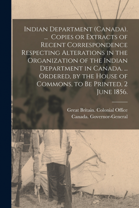Indian Department (Canada). ... Copies or Extracts of Recent Correspondence Respecting Alterations in the Organization of the Indian Department in Canada. ... Ordered, by the House of Commons, to Be P