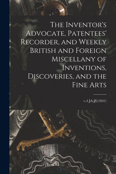 The Inventor’s Advocate, Patentees’ Recorder, and Weekly British and Foreign Miscellany of Inventions, Discoveries, and the Fine Arts; v.4 JA-JE(1841)