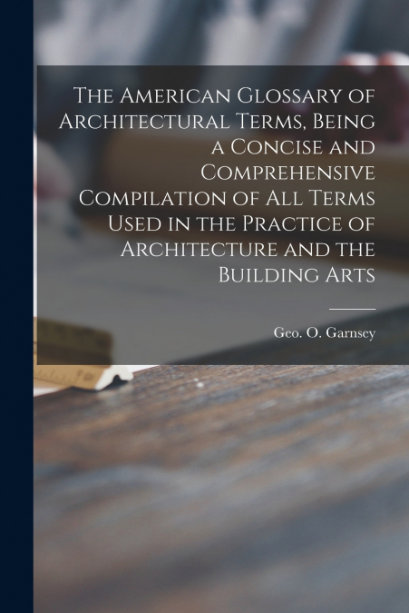 The American Glossary of Architectural Terms, Being a Concise and Comprehensive Compilation of All Terms Used in the Practice of Architecture and the Building Arts