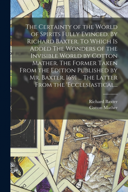 The Certainty of the World of Spirits Fully Evinced. By Richard Baxter. To Which is Added The Wonders of the Invisible World by Cotton Mather. The Former Taken From the Edition Published by Mr. Baxter