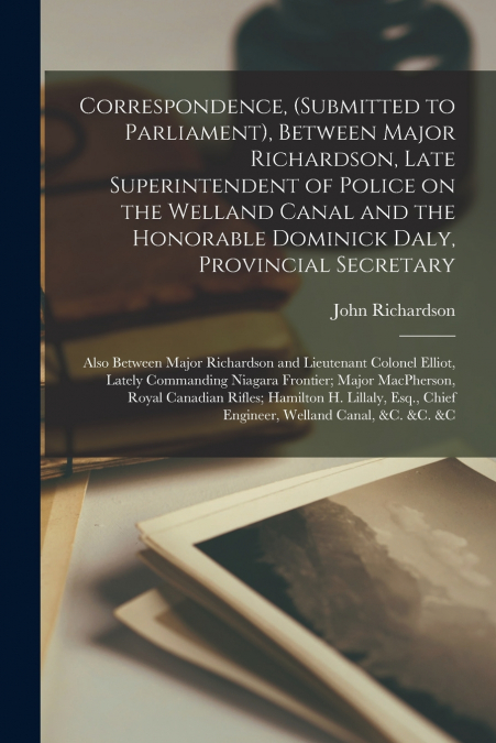 Correspondence, (submitted to Parliament), Between Major Richardson, Late Superintendent of Police on the Welland Canal and the Honorable Dominick Daly, Provincial Secretary [microform]