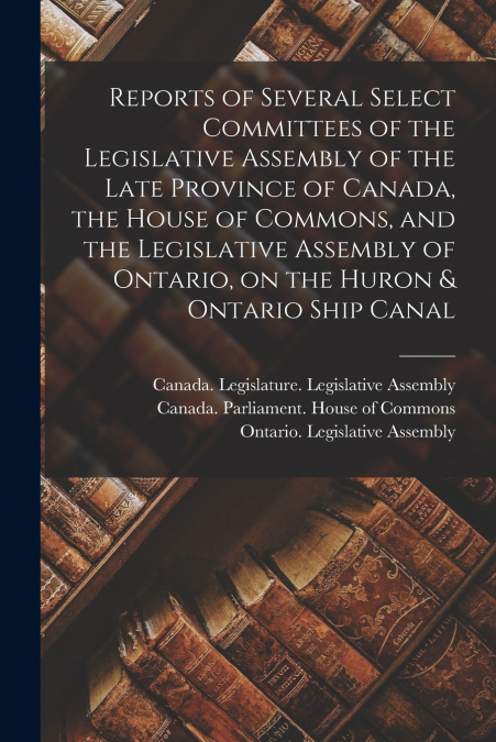 Reports of Several Select Committees of the Legislative Assembly of the Late Province of Canada, the House of Commons, and the Legislative Assembly of Ontario, on the Huron & Ontario Ship Canal [micro