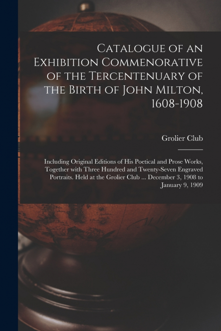 Catalogue of an Exhibition Commenorative of the Tercentenuary of the Birth of John Milton, 1608-1908; Including Original Editions of His Poetical and Prose Works, Together With Three Hundred and Twent