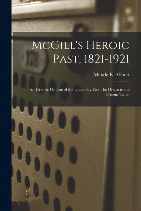 McGill’s Heroic Past, 1821-1921; an Historic Outline of the University From Its Origin to the Present Time,