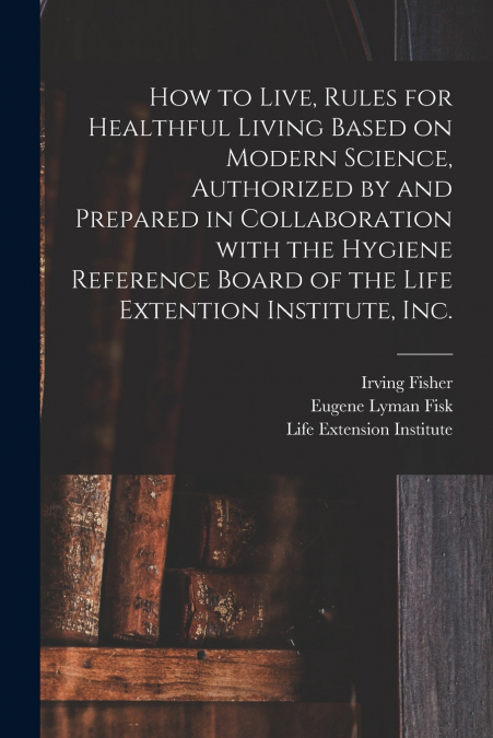 How to Live, Rules for Healthful Living Based on Modern Science, Authorized by and Prepared in Collaboration With the Hygiene Reference Board of the Life Extention Institute, Inc.