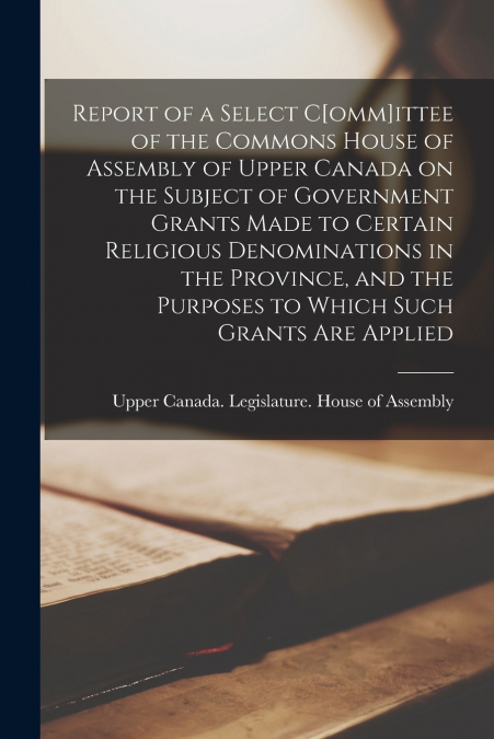 Report of a Select C[omm]ittee of the Commons House of Assembly of Upper Canada on the Subject of Government Grants Made to Certain Religious Denominations in the Province, and the Purposes to Which S