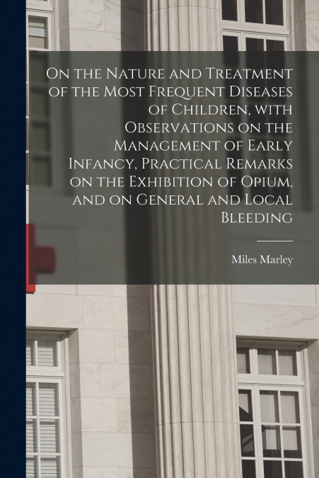 On the Nature and Treatment of the Most Frequent Diseases of Children, With Observations on the Management of Early Infancy, Practical Remarks on the Exhibition of Opium, and on General and Local Blee