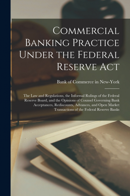 Commercial Banking Practice Under the Federal Reserve Act; the Law and Regulations, the Informal Rulings of the Federal Reserve Board, and the Opinions of Counsel Governing Bank Acceptances, Rediscoun