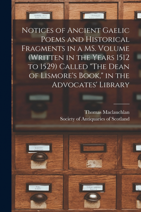Notices of Ancient Gaelic Poems and Historical Fragments in a MS. Volume (written in the Years 1512 to 1529) Called 'The Dean of Lismore’s Book,' in the Advocates’ Library