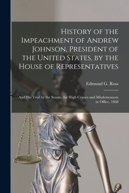 History of the Impeachment of Andrew Johnson, President of the United States, by the House of Representatives