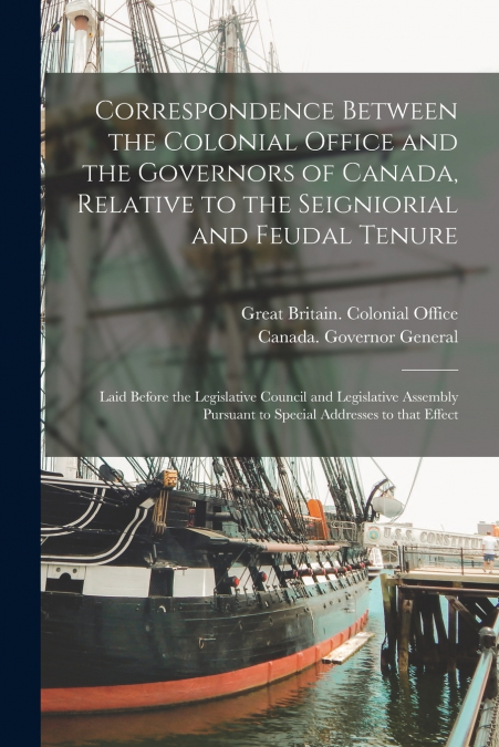 Correspondence Between the Colonial Office and the Governors of Canada, Relative to the Seigniorial and Feudal Tenure [microform]