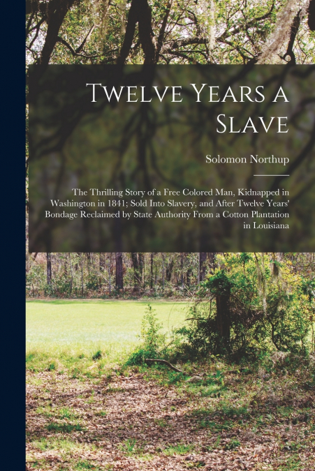 Twelve Years a Slave; the Thrilling Story of a Free Colored Man, Kidnapped in Washington in 1841; Sold Into Slavery, and After Twelve Years’ Bondage Reclaimed by State Authority From a Cotton Plantati