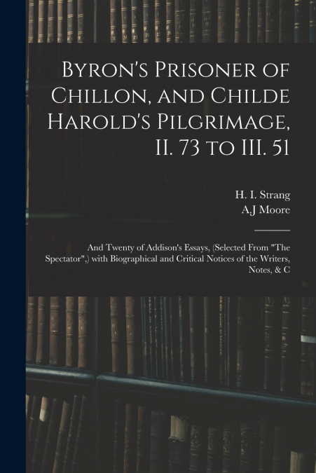 Byron’s Prisoner of Chillon, and Childe Harold’s Pilgrimage, II. 73 to III. 51; and Twenty of Addison’s Essays, (selected From 'The Spectator',) With Biographical and Critical Notices of the Writers, 
