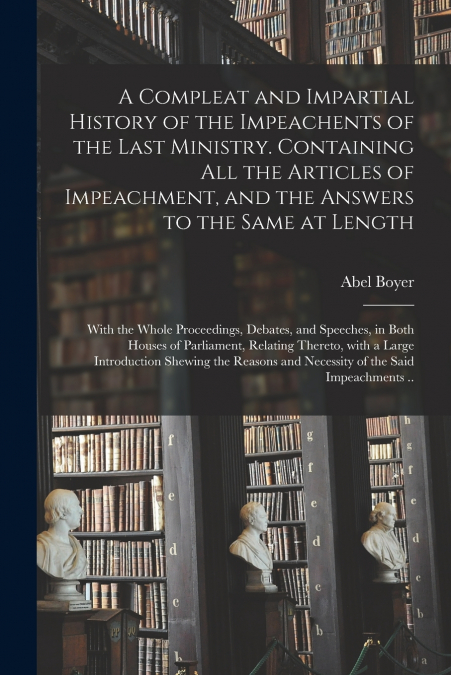 A Compleat and Impartial History of the Impeachents of the Last Ministry. Containing All the Articles of Impeachment, and the Answers to the Same at Length