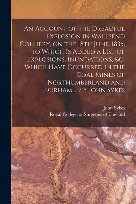 An Account of the Dreadful Explosion in Wallsend Colliery, on the 18th June, 1835, to Which is Added a List of Explosions, Inundations, &c. Which Have Occurred in the Coal Mines of Northumberland and 