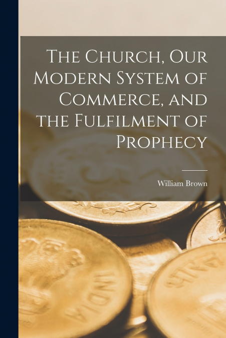 The Church, Our Modern System of Commerce, and the Fulfilment of Prophecy [microform]