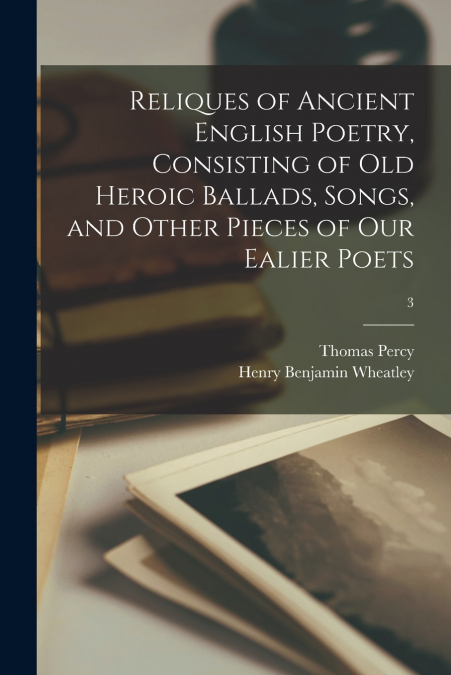 Reliques of Ancient English Poetry, Consisting of Old Heroic Ballads, Songs, and Other Pieces of Our Ealier Poets; 3