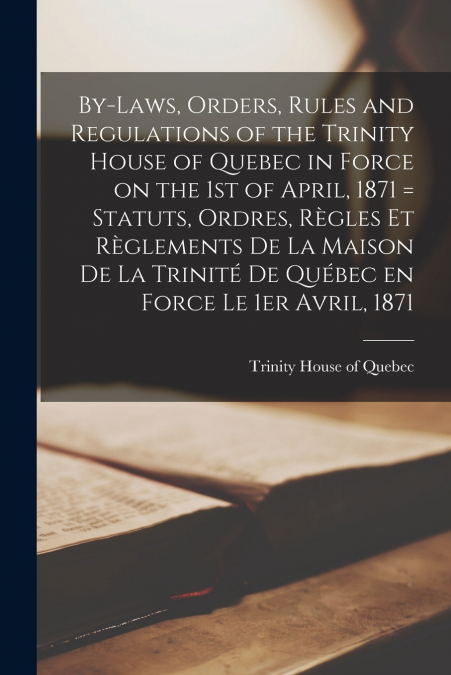 By-laws, Orders, Rules and Regulations of the Trinity House of Quebec in Force on the 1st of April, 1871 [microform] = Statuts, Ordres, Règles Et Règlements De La Maison De La Trinité De Québec En For
