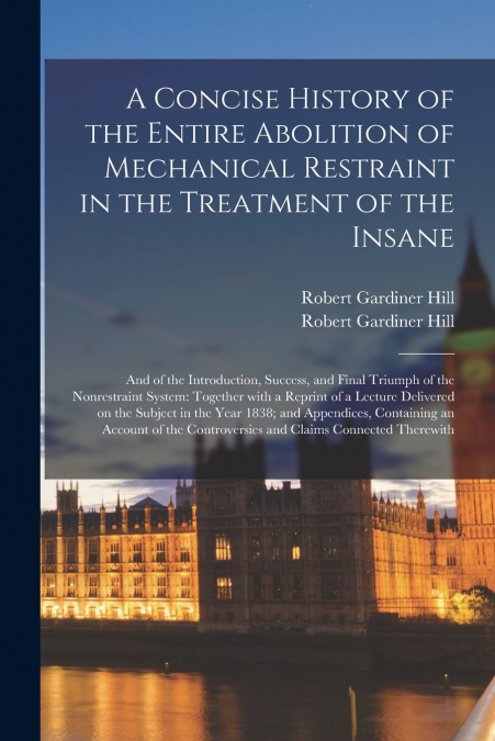 A Concise History of the Entire Abolition of Mechanical Restraint in the Treatment of the Insane; and of the Introduction, Success, and Final Triumph of the Nonrestraint System