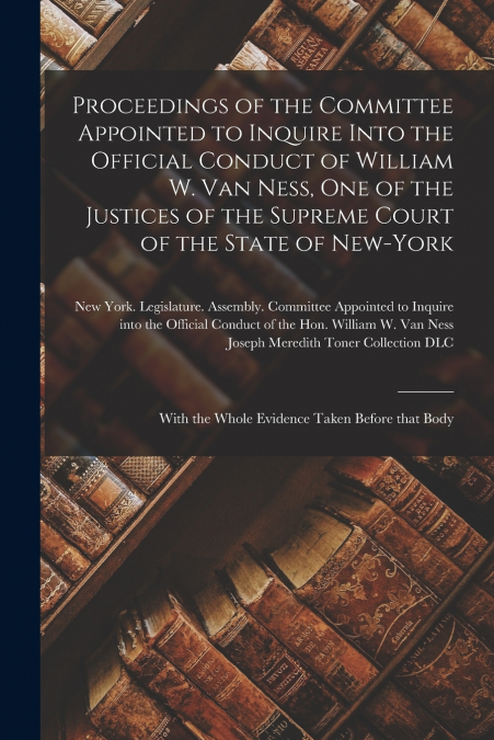Proceedings of the Committee Appointed to Inquire Into the Official Conduct of William W. Van Ness, One of the Justices of the Supreme Court of the State of New-York