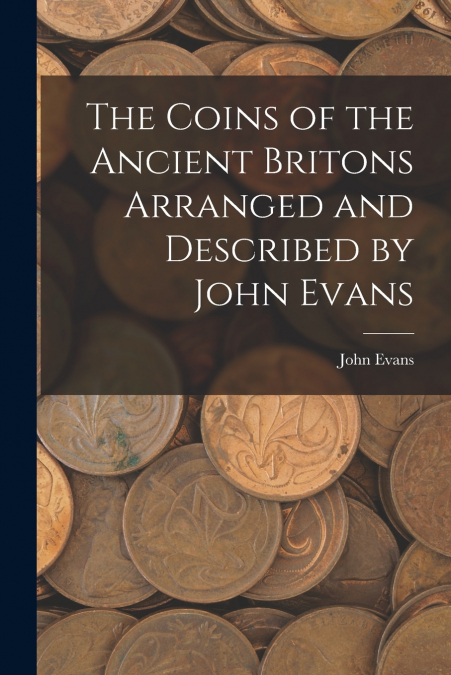 The Coins of the Ancient Britons Arranged and Described by John Evans