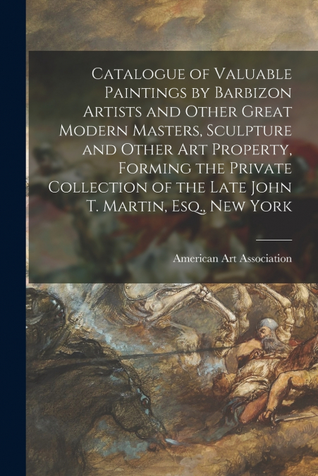 Catalogue of Valuable Paintings by Barbizon Artists and Other Great Modern Masters, Sculpture and Other Art Property, Forming the Private Collection of the Late John T. Martin, Esq., New York
