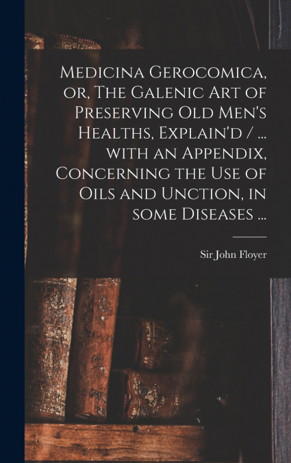 Medicina Gerocomica, or, The Galenic Art of Preserving Old Men’s Healths, Explain’d / ... With an Appendix, Concerning the Use of Oils and Unction, in Some Diseases ...