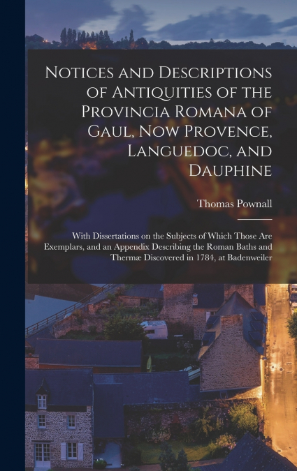 Notices and Descriptions of Antiquities of the Provincia Romana of Gaul, Now Provence, Languedoc, and Dauphine; With Dissertations on the Subjects of Which Those Are Exemplars, and an Appendix Describ
