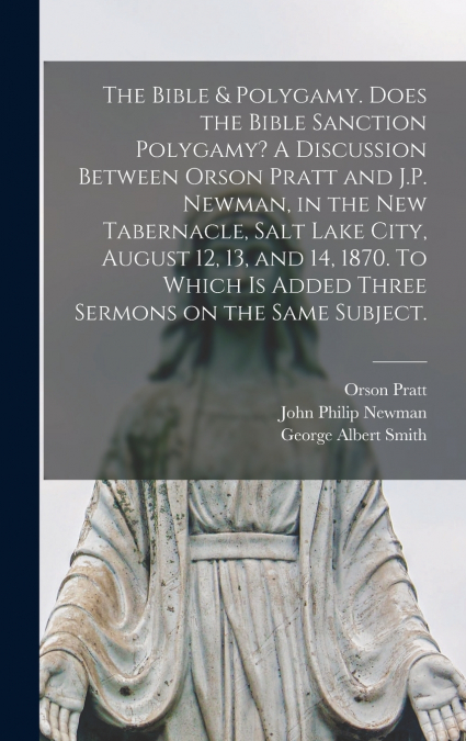 The Bible & Polygamy. Does the Bible Sanction Polygamy? A Discussion Between Orson Pratt and J.P. Newman, in the New Tabernacle, Salt Lake City, August 12, 13, and 14, 1870. To Which is Added Three Se