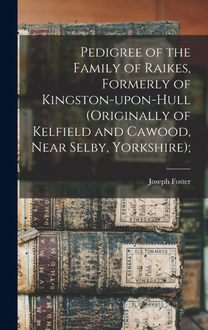 Pedigree of the Family of Raikes, Formerly of Kingston-upon-Hull (originally of Kelfield and Cawood, Near Selby, Yorkshire);