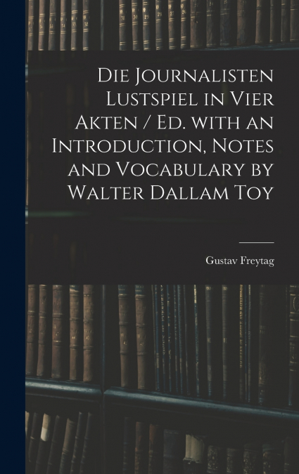 Die Journalisten Lustspiel in Vier Akten / Ed. With an Introduction, Notes and Vocabulary by Walter Dallam Toy