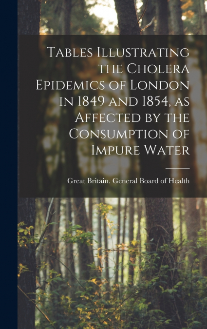 Tables Illustrating the Cholera Epidemics of London in 1849 and 1854, as Affected by the Consumption of Impure Water [electronic Resource]