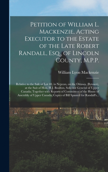 Petition of William L. Mackenzie, Acting Executor to the Estate of the Late Robert Randall, Esq., of Lincoln County, M.P.P. [microform]