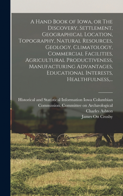 A Hand Book of Iowa, or The Discovery, Settlement, Geographical Location, Topography, Natural Resources, Geology, Climatology, Commercial Facilities, Agricultural Productiveness, Manufacturing Advanta