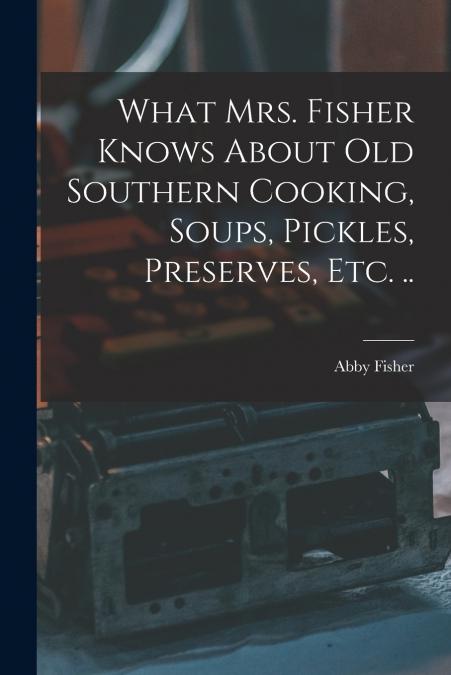 What Mrs. Fisher Knows About old Southern Cooking, Soups, Pickles, Preserves, etc. ..