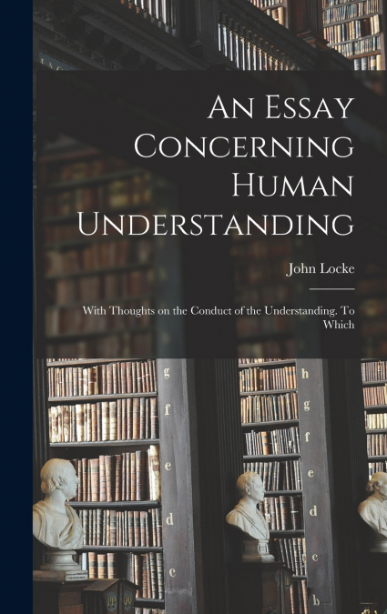 An Essay Concerning Human Understanding; With Thoughts on the Conduct of the Understanding. To Which