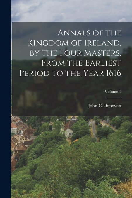 Annals of the Kingdom of Ireland, by the Four Masters, from the Earliest Period to the Year 1616; Volume 1