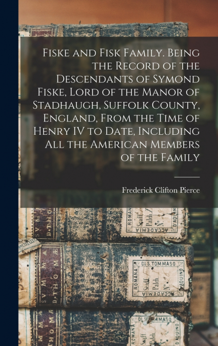 Fiske and Fisk Family. Being the Record of the Descendants of Symond Fiske, Lord of the Manor of Stadhaugh, Suffolk County, England, From the Time of Henry IV to Date, Including all the American Membe