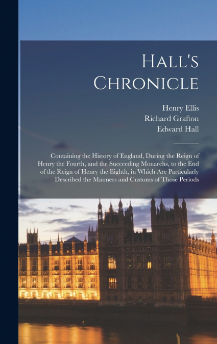 Hall’s Chronicle; Containing the History of England, During the Reign of Henry the Fourth, and the Succeeding Monarchs, to the end of the Reign of Henry the Eighth, in Which are Particularly Described