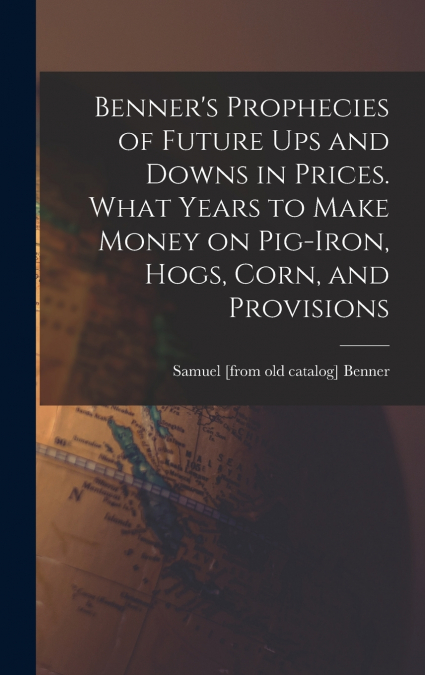 Benner’s Prophecies of Future ups and Downs in Prices. What Years to Make Money on Pig-iron, Hogs, Corn, and Provisions