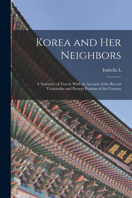 Korea and her Neighbors; a Narrative of Travel, With an Account of the Recent Vicissitudes and Present Position of the Country