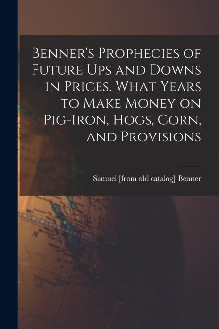 Benner’s Prophecies of Future ups and Downs in Prices. What Years to Make Money on Pig-iron, Hogs, Corn, and Provisions