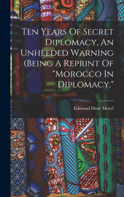 Ten Years Of Secret Diplomacy, An Unheeded Warning (being A Reprint Of 'morocco In Diplomacy.'