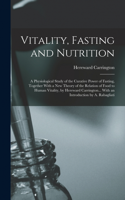 Vitality, Fasting and Nutrition; a Physiological Study of the Curative Power of Fasting, Together With a new Theory of the Relation of Food to Human Vitality, by Hereward Carrington... With an Introdu