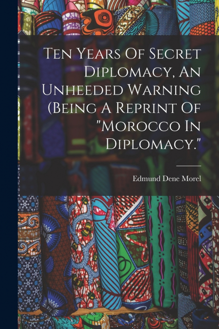 Ten Years Of Secret Diplomacy, An Unheeded Warning (being A Reprint Of 'morocco In Diplomacy.'