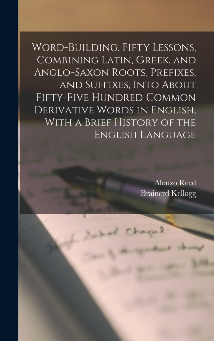 Word-building. Fifty Lessons, Combining Latin, Greek, and Anglo-Saxon Roots, Prefixes, and Suffixes, Into About Fifty-five Hundred Common Derivative Words in English, With a Brief History of the Engli
