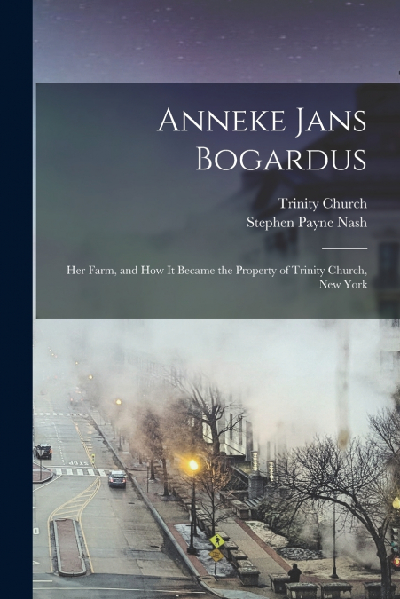 Anneke Jans Bogardus; her Farm, and how it Became the Property of Trinity Church, New York