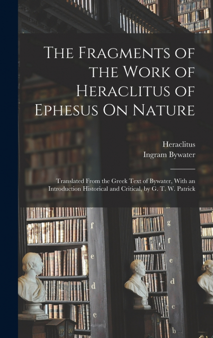 The Fragments of the Work of Heraclitus of Ephesus On Nature; Translated From the Greek Text of Bywater, With an Introduction Historical and Critical, by G. T. W. Patrick